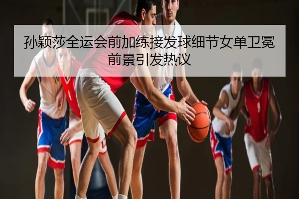 孙颖莎全运会前加练接发球细节女单卫冕前景引发热议