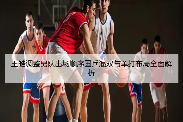 王皓调整男队出场顺序国乒混双与单打布局全面解析
