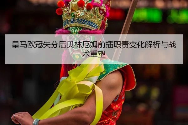 皇马欧冠失分后贝林厄姆前插职责变化解析与战术重塑