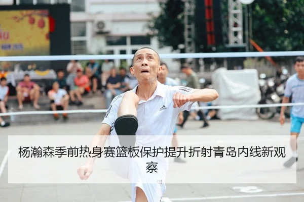 杨瀚森季前热身赛篮板保护提升折射青岛内线新观察